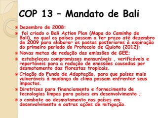 COP 13 – Mandato de Bali
Dezembro de 2008:
 foi criado o Bali Action Plan (Mapa do Caminho de
Bali), no qual os países passam a ter prazo até dezembro
de 2009 para elaborar os passos posteriores à expiração
do primeiro período do Protocolo de Quioto (2012):
 Novas metas de redução das emissões de GEE;
 estabeleceu compromissos mensuráveis , verificáveis e
reportáveis para a redução de emissões causadas por
desmatamento das florestas tropicais.
 Criação do Fundo de Adaptação, para que países mais
vulneráveis à mudança do clima possam enfrentar seus
impactos.
 Diretrizes para financiamento e fornecimento de
tecnologias limpas para países em desenvolvimento ;
 o combate ao desmatamento nos países em
desenvolvimento e outras ações de mitigação.


 
