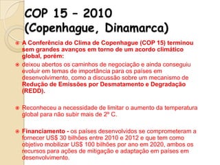 COP 15 – 2010
(Copenhague, Dinamarca)




A Conferência do Clima de Copenhague (COP 15) terminou
sem grandes avanços em torno de um acordo climático
global, porém:
deixou abertos os caminhos de negociação e ainda conseguiu
evoluir em temas de importância para os países em
desenvolvimento, como a discussão sobre um mecanismo de
Redução de Emissões por Desmatamento e Degradação
(REDD).



Reconheceu a necessidade de limitar o aumento da temperatura
global para não subir mais de 2º C.



Financiamento - os países desenvolvidos se comprometeram a
fornecer US$ 30 bilhões entre 2010 e 2012 e que tem como
objetivo mobilizar US$ 100 bilhões por ano em 2020, ambos os
recursos para ações de mitigação e adaptação em países em
desenvolvimento.

 