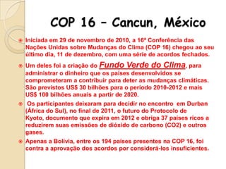 COP 16 – Cancun, México


Iniciada em 29 de novembro de 2010, a 16ª Conferência das
Nações Unidas sobre Mudanças do Clima (COP 16) chegou ao seu
último dia, 11 de dezembro, com uma série de acordos fechados.



Um deles foi a criação do Fundo Verde do Clima, para
administrar o dinheiro que os países desenvolvidos se
comprometeram a contribuir para deter as mudanças climáticas.
São previstos US$ 30 bilhões para o período 2010-2012 e mais
US$ 100 bilhões anuais a partir de 2020.



Os participantes deixaram para decidir no encontro em Durban
(África do Sul), no final de 2011, o futuro do Protocolo de
Kyoto, documento que expira em 2012 e obriga 37 países ricos a
reduzirem suas emissões de dióxido de carbono (CO2) e outros
gases.



Apenas a Bolívia, entre os 194 países presentes na COP 16, foi
contra a aprovação dos acordos por considerá-los insuficientes.

 
