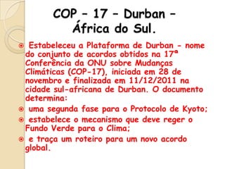 COP – 17 – Durban –
África do Sul.
Estabeleceu a Plataforma de Durban - nome
do conjunto de acordos obtidos na 17ª
Conferência da ONU sobre Mudanças
Climáticas (COP-17), iniciada em 28 de
novembro e finalizada em 11/12/2011 na
cidade sul-africana de Durban. O documento
determina:
 uma segunda fase para o Protocolo de Kyoto;
 estabelece o mecanismo que deve reger o
Fundo Verde para o Clima;
 e traça um roteiro para um novo acordo
global.


 