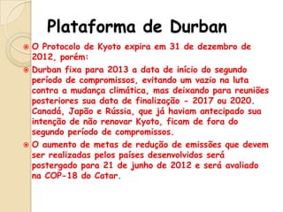 Plataforma de Durban
O Protocolo de Kyoto expira em 31 de dezembro de
2012, porém:
 Durban fixa para 2013 a data de início do segundo
período de compromissos, evitando um vazio na luta
contra a mudança climática, mas deixando para reuniões
posteriores sua data de finalização - 2017 ou 2020.
Canadá, Japão e Rússia, que já haviam antecipado sua
intenção de não renovar Kyoto, ficam de fora do
segundo período de compromissos.
 O aumento de metas de redução de emissões que devem
ser realizadas pelos países desenvolvidos será
postergado para 21 de junho de 2012 e será avaliado
na COP-18 do Catar.


 