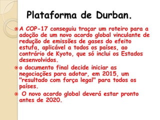 Plataforma de Durban.
A

COP-17 conseguiu traçar um roteiro para a
adoção de um novo acordo global vinculante de
redução de emissões de gases do efeito
estufa, aplicável a todos os países, ao
contrário de Kyoto, que só inclui os Estados
desenvolvidos.
 o documento final decide iniciar as
negociações para adotar, em 2015, um
"resultado com força legal" para todos os
países.
 O novo acordo global deverá estar pronto
antes de 2020.

 