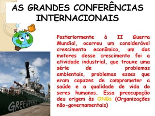 AS GRANDES CONFERÊNCIAS
INTERNACIONAIS
Posteriormente
à
II
Guerra
Mundial, ocorreu um considerável
crescimento econômico, um dos
motores desse crescimento foi a
atividade industrial, que trouxe uma
série
de
problemas
ambientais, problemas esses que
eram capazes de comprometer a
saúde e a qualidade de vida do
seres humanos. Essa preocupação
deu origem às ONGs (Organizações
não-governamentais)

 