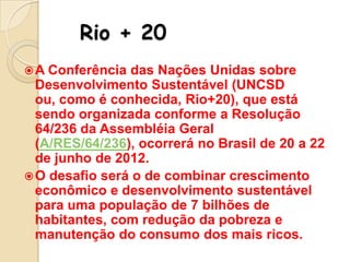 Rio + 20
 A Conferência

das Nações Unidas sobre
Desenvolvimento Sustentável (UNCSD
ou, como é conhecida, Rio+20), que está
sendo organizada conforme a Resolução
64/236 da Assembléia Geral
(A/RES/64/236), ocorrerá no Brasil de 20 a 22
de junho de 2012.
 O desafio será o de combinar crescimento
econômico e desenvolvimento sustentável
para uma população de 7 bilhões de
habitantes, com redução da pobreza e
manutenção do consumo dos mais ricos.

 