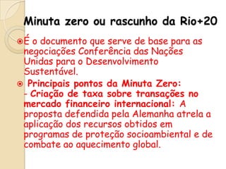 Minuta zero ou rascunho da Rio+20
É

o documento que serve de base para as
negociações Conferência das Nações
Unidas para o Desenvolvimento
Sustentável.
 Principais pontos da Minuta Zero:
- Criação de taxa sobre transações no
mercado financeiro internacional: A
proposta defendida pela Alemanha atrela a
aplicação dos recursos obtidos em
programas de proteção socioambiental e de
combate ao aquecimento global.

 