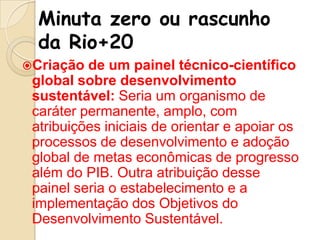 Minuta zero ou rascunho
da Rio+20
Criação

de um painel técnico-científico
global sobre desenvolvimento
sustentável: Seria um organismo de
caráter permanente, amplo, com
atribuições iniciais de orientar e apoiar os
processos de desenvolvimento e adoção
global de metas econômicas de progresso
além do PIB. Outra atribuição desse
painel seria o estabelecimento e a
implementação dos Objetivos do
Desenvolvimento Sustentável.

 