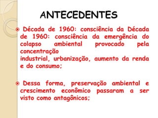 ANTECEDENTES




Década de 1960: consciência da Década
de 1960: consciência da emergência do
colapso
ambiental
provocado
pela
concentração
industrial, urbanização, aumento da renda
e do consumo;
Dessa forma, preservação ambiental e
crescimento econômico passaram a ser
visto como antagônicos;

 