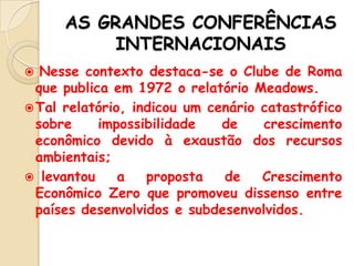 AS GRANDES CONFERÊNCIAS
INTERNACIONAIS
Nesse contexto destaca-se o Clube de Roma
que publica em 1972 o relatório Meadows.
 Tal relatório, indicou um cenário catastrófico
sobre
impossibilidade
de
crescimento
econômico devido à exaustão dos recursos
ambientais;
 levantou
a
proposta
de
Crescimento
Econômico Zero que promoveu dissenso entre
países desenvolvidos e subdesenvolvidos.


 