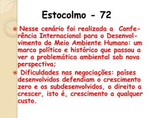 Estocolmo - 72
Nesse cenário foi realizada a Conferência Internacional para o Desenvolvimento do Meio Ambiente Humano: um
marco político e histórico que passou a
ver a problemática ambiental sob nova
perspectiva;
 Dificuldades nas negociações: países
desenvolvidos defendiam o crescimento
zero e os subdesenvolvidos, o direito a
crescer, isto é, crescimento a qualquer
custo.


 