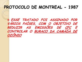 PROTOCOLO DE MONTREAL - 1987
ESSE TRATADO FOI ASSINADO POR
VÁRIOS PAÍSES, COM O OBJETIVO DE
REDUZIR AS EMISSÕES DE CFC E
CONTROLAR O BURACO DA CAMADA DE
OZÔNIO


 