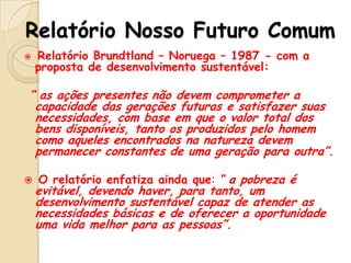 Relatório Nosso Futuro Comum


Relatório Brundtland – Noruega – 1987 - com a
proposta de desenvolvimento sustentável:

“ as ações presentes não devem comprometer a
capacidade das gerações futuras e satisfazer suas
necessidades, com base em que o valor total dos
bens disponíveis, tanto os produzidos pelo homem
como aqueles encontrados na natureza devem
permanecer constantes de uma geração para outra”.


O relatório enfatiza ainda que: “ a pobreza é

evitável, devendo haver, para tanto, um
desenvolvimento sustentável capaz de atender as
necessidades básicas e de oferecer a oportunidade
uma vida melhor para as pessoas”.

 