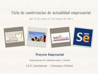 Ciclo de conferencias de actualidad empresarial
del 27 de enero al 7 de marzo de 2014

Proyecto Empresarial
Departamento de Administración y Gestión

I.E.S. Consaburum – Consuegra (Toledo)

 