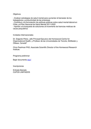 Objetivos

- Analizar estrategias de salud mental para aumentar el bienestar de los
trabajadores y productividad de las empresas
- Contribuir a la formulación de políticas públicas sobre salud mental laboral en
Chile y al Plan Nacional de Salud Mental 2011-2020
- Aportar a la búsqueda de soluciones al incremento de licencias médicas de
causa psiquiátrica


Invitados Internacionales

Dr. Edgardo Pérez, Jefe Principal Ejecutivo del Homewood Centre for
Organizational Health, y Profesor de las Universidades de Toronto, McMaster y
Ottawa, Canadá"

Chris Pearlman PhD, Associate Scientific Director of the Homewood Research
Institute.


Programa preliminar

Bajar documento aquí


Inscripciones

Entrada liberada
CUPOS LIMITADOS
 