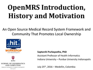 Saptarshi Purkayastha, PhD
Assistant Professor of Health Informatics
Indiana University – Purdue University Indianapolis
July 25th, 2016 – Medellin, Colombia
OpenMRS Introduction,
History and Motivation
An Open Source Medical Record System Framework and
Community That Promotes Local Ownership
 