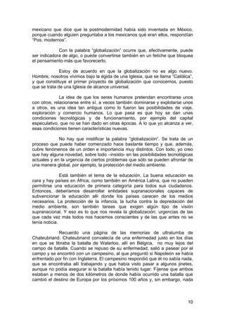 10
mexicano que dice que la postmodernidad había sido inventada en México,
porque cuando alguien preguntaba a los mexicanos qué eran ellos, respondían
“Pos, modernos”.
Con la palabra “globalización” ocurre que, efectivamente, puede
ser indicadora de algo, o puede convertirse también en un fetiche que bloquea
el pensamiento más que favorecerlo.
Estoy de acuerdo en que la globalización no es algo nuevo.
Hombre, nosotros vivimos bajo la égida de una Iglesia, que se llama “Católica”,
y que constituye el primer proyecto de globalización que conocemos, puesto
que se trata de una Iglesia de alcance universal.
La idea de que los seres humanos pretendan encontrarse unos
con otros, relacionarse entre sí, a veces también dominarse y explotarse unos
a otros, es una idea tan antigua como lo fueron las posibilidades de viaje,
exploración y comercio humanos. Lo que pasa es que hoy se dan unas
condiciones tecnológicas y de funcionamiento, por ejemplo del capital
especulativo, que no se han dado en otras épocas. A lo que yo alcanza a ver,
esas condiciones tienen características nuevas.
No hay que mistificar la palabra “globalización”. Se trata de un
proceso que puede haber comenzado hace bastante tiempo y que, además,
cubre fenómenos de un orden e importancia muy distintos. Con todo, yo creo
que hay alguna novedad, sobre todo –insisto- en las posibilidades tecnológicas
actuales y en la urgencia de ciertos problemas que sólo se pueden afrontar de
una manera global, por ejemplo, la protección del medio ambiente.
Está también el tema de la educación. La buena educación es
cara y hay países en África, como también en América Latina, que no pueden
permitirse una educación de primera categoría para todos sus ciudadanos.
Entonces, deberíamos desarrollar entidades supranacionales capaces de
subvencionar la educación allí donde los países carecen de los medios
necesarios. La protección de la infancia, la lucha contra la depredación del
medio ambiente, son también tareas que exigen algún tipo de visión
supranacional. Y eso es lo que nos revela la globalización: urgencias de las
que cada vez más todos nos hacemos conscientes y de las que antes no se
tenía noticia.
Recuerdo una página de las memorias de ultratumba de
Chateubriand. Chateubriand convalecía de una enfermedad justo en los días
en que se libraba la batalla de Waterloo, allí en Bélgica, no muy lejos del
campo de batalla. Cuando se repuso de su enfermedad, salió a pasear por el
campo y se encontró con un campesino, al que preguntó si Napoleón se había
enfrentado por fin con Inglaterra. El campesino respondió que él no sabía nada,
que se encontraba allí trabajando y que había visto pasar a algunos jinetes,
aunque no podía asegurar si la batalla había tenido lugar. Fíjense que ambos
estaban a menos de dos kilómetros de donde había ocurrido una batalla que
cambió el destino de Europa por los próximos 100 años y, sin embargo, nada
 