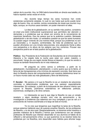 11
sabían de lo ocurrido. Hoy, la CNN habría transmitido en directo esa batalla y la
habría repetido varias veces en el día.
Así, durante largo tiempo los seres humanos han vivido
existencias sumamente aisladas, lo cual no veo hasta qué punto puede tener
algo de bueno. Hoy, en cambio, somos conscientes de cosas que ocurren muy
lejos, aunque, en muchos casos también, sin poder intervenir en ellas.
La idea de la globalización, en su sentido más positivo, consistiría
en crear una visión institucional supranacional que permitiera dar atención a
demandas y a problemas que se sitúan por encima de la conveniencia de
maximizar beneficios. Esa me parece que es la auténtica cuestión, llámesela
globalización o de otro modo. La verdadera cuestión es que los seres humanos
no puedan seguir viviendo de una manera tribal, porque sus problemas no son
ya nacionales y, ni siquiera, continentales. Se trata de problemas que no
pueden afrontarse con una mirada reduccionista, sino adoptando frente a ellos
una perspectiva a la altura de los peligros que hoy corremos. Proveer esa
perspectiva podría ser el lado positivo de la globalización.
Público: Soy Presidenta de la Federación de Estudiantes de la Universidad de
Atacama y he viajado toda la noche para estar con usted, maestro, y
escucharle. Vengo de una región donde florece el desierto y lo que he venido a
buscar es también florecimiento de mi vida intelectual.
Mi pregunta es cómo vamos a enfrentar, a partir de la
globalización, mundialización, planetización, o como quiera que se le llame, el
tema de las transgresiones a los mínimos de expresión concreta. Qué tiene que
decir la filosofía acerca del comportamiento que nosotros debiéramos tener en
un futuro mundo cada vez más globalizado y lleno de fetichismos.
F. Savater: Me parece a mí que la filosofía no es un recetario de soluciones
concretas a determinados problemas que nos parecen especialmente
interesantes. Sin embargo, a partir de la búsqueda de ese refuerzo interior que
supone la filosofía, podríamos extendernos en reflexiones políticas,
económicas, ecológicas y de otros campos.
Lo interesante es que lo que diga la filosofía no sea un simple
recetario o algún decálogo cerrado, sino vías de aproximación y de
investigación a problemas que sabemos son muy complejos y que se van a ir
produciendo de manera coordinada a lo largo de todo el mundo.
Yo no creo que tengamos que magnificar la tarea de la filosofía,
porque estamos hablando aquí de quienes enseñan filosofía, de los profesores
de filosofía, y no de otra cosa. Desgraciadamente, no tenemos entre nosotros a
grandes maestros de la filosofía y hemos que contentarnos con ser simples
profesores de filosofía que intentan desarrollar en sus alumnos el hábito de la
reflexión y del pensamiento crítico. Lo que queremos no es resolver todos los
problemas por vía filosófica, sino desarrollar esos hábitos para afrontar luego
 