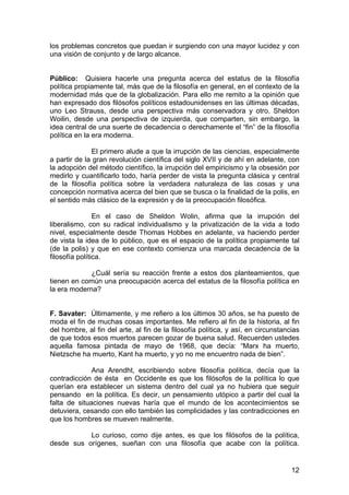 12
los problemas concretos que puedan ir surgiendo con una mayor lucidez y con
una visión de conjunto y de largo alcance.
Público: Quisiera hacerle una pregunta acerca del estatus de la filosofía
política propiamente tal, más que de la filosofía en general, en el contexto de la
modernidad más que de la globalización. Para ello me remito a la opinión que
han expresado dos filósofos políticos estadounidenses en las últimas décadas,
uno Leo Strauss, desde una perspectiva más conservadora y otro, Sheldon
Woilin, desde una perspectiva de izquierda, que comparten, sin embargo, la
idea central de una suerte de decadencia o derechamente el “fin” de la filosofía
política en la era moderna.
El primero alude a que la irrupción de las ciencias, especialmente
a partir de la gran revolución científica del siglo XVII y de ahí en adelante, con
la adopción del método científico, la irrupción del empiricismo y la obsesión por
medirlo y cuantificarlo todo, haría perder de vista la pregunta clásica y central
de la filosofía política sobre la verdadera naturaleza de las cosas y una
concepción normativa acerca del bien que se busca o la finalidad de la polis, en
el sentido más clásico de la expresión y de la preocupación filosófica.
En el caso de Sheldon Wolin, afirma que la irrupción del
liberalismo, con su radical individualismo y la privatización de la vida a todo
nivel, especialmente desde Thomas Hobbes en adelante, va haciendo perder
de vista la idea de lo público, que es el espacio de la política propiamente tal
(de la polis) y que en ese contexto comienza una marcada decadencia de la
filosofía política.
¿Cuál sería su reacción frente a estos dos planteamientos, que
tienen en común una preocupación acerca del estatus de la filosofía política en
la era moderna?
F. Savater: Últimamente, y me refiero a los últimos 30 años, se ha puesto de
moda el fin de muchas cosas importantes. Me refiero al fin de la historia, al fin
del hombre, al fin del arte, al fin de la filosofía política, y así, en circunstancias
de que todos esos muertos parecen gozar de buena salud. Recuerden ustedes
aquella famosa pintada de mayo de 1968, que decía: “Marx ha muerto,
Nietzsche ha muerto, Kant ha muerto, y yo no me encuentro nada de bien”.
Ana Arendht, escribiendo sobre filosofía política, decía que la
contradicción de ésta en Occidente es que los filósofos de la política lo que
querían era establecer un sistema dentro del cual ya no hubiera que seguir
pensando en la política. Es decir, un pensamiento utópico a partir del cual la
falta de situaciones nuevas haría que el mundo de los acontecimientos se
detuviera, cesando con ello también las complicidades y las contradicciones en
que los hombres se mueven realmente.
Lo curioso, como dije antes, es que los filósofos de la política,
desde sus orígenes, sueñan con una filosofía que acabe con la política.
 