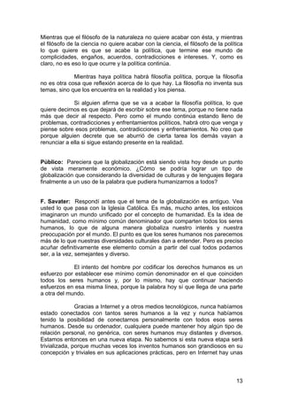 13
Mientras que el filósofo de la naturaleza no quiere acabar con ésta, y mientras
el filósofo de la ciencia no quiere acabar con la ciencia, el filósofo de la política
lo que quiere es que se acabe la política, que termine ese mundo de
complicidades, engaños, acuerdos, contradicciones e intereses. Y, como es
claro, no es eso lo que ocurre y la política continúa.
Mientras haya política habrá filosofía política, porque la filosofía
no es otra cosa que reflexión acerca de lo que hay. La filosofía no inventa sus
temas, sino que los encuentra en la realidad y los piensa.
Si alguien afirma que se va a acabar la filosofía política, lo que
quiere decirnos es que dejará de escribir sobre ese tema, porque no tiene nada
más que decir al respecto. Pero como el mundo continúa estando lleno de
problemas, contradicciones y enfrentamientos políticos, habrá otro que venga y
piense sobre esos problemas, contradicciones y enfrentamientos. No creo que
porque alguien decrete que se aburrió de cierta tarea los demás vayan a
renunciar a ella si sigue estando presente en la realidad.
Público: Pareciera que la globalización está siendo vista hoy desde un punto
de vista meramente económico. ¿Cómo se podría lograr un tipo de
globalización que considerando la diversidad de culturas y de lenguajes llegara
finalmente a un uso de la palabra que pudiera humanizarnos a todos?
F. Savater: Respondí antes que el tema de la globalización es antiguo. Vea
usted lo que pasa con la Iglesia Católica. Es más, mucho antes, los estoicos
imaginaron un mundo unificado por el concepto de humanidad. Es la idea de
humanidad, como mínimo común denominador que comparten todos los seres
humanos, lo que de alguna manera globaliza nuestro interés y nuestra
preocupación por el mundo. El punto es que los seres humanos nos parecemos
más de lo que nuestras diversidades culturales dan a entender. Pero es preciso
acuñar definitivamente ese elemento común a partir del cual todos podamos
ser, a la vez, semejantes y diverso.
El intento del hombre por codificar los derechos humanos es un
esfuerzo por establecer ese mínimo común denominador en el que coinciden
todos los seres humanos y, por lo mismo, hay que continuar haciendo
esfuerzos en esa misma línea, porque la palabra hoy sí que llega de una parte
a otra del mundo.
Gracias a Internet y a otros medios tecnológicos, nunca habíamos
estado conectados con tantos seres humanos a la vez y nunca habíamos
tenido la posibilidad de conectarnos personalmente con todos esos seres
humanos. Desde su ordenador, cualquiera puede mantener hoy algún tipo de
relación personal, no genérica, con seres humanos muy distantes y diversos.
Estamos entonces en una nueva etapa. No sabemos si esta nueva etapa será
trivializada, porque muchas veces los inventos humanos son grandiosos en su
concepción y triviales en sus aplicaciones prácticas, pero en Internet hay unas
 