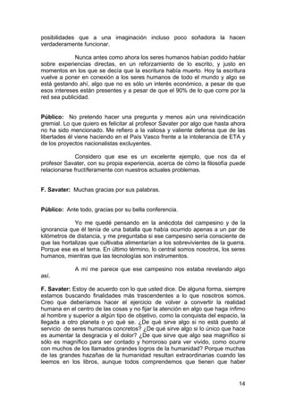 14
posibilidades que a una imaginación incluso poco soñadora la hacen
verdaderamente funcionar.
Nunca antes como ahora los seres humanos habían podido hablar
sobre experiencias directas, en un reforzamiento de lo escrito, y justo en
momentos en los que se decía que la escritura había muerto. Hoy la escritura
vuelve a poner en conexión a los seres humanos de todo el mundo y algo se
está gestando ahí, algo que no es sólo un interés económico, a pesar de que
esos intereses están presentes y a pesar de que el 90% de lo que corre por la
red sea publicidad.
Público: No pretendo hacer una pregunta y menos aún una reivindicación
gremial. Lo que quiero es felicitar al profesor Savater por algo que hasta ahora
no ha sido mencionado. Me refiero a la valiosa y valiente defensa que de las
libertades él viene haciendo en el País Vasco frente a la intolerancia de ETA y
de los proyectos nacionalistas excluyentes.
Considero que ese es un excelente ejemplo, que nos da el
profesor Savater, con su propia experiencia, acerca de cómo la filosofía puede
relacionarse fructíferamente con nuestros actuales problemas.
F. Savater: Muchas gracias por sus palabras.
Público: Ante todo, gracias por su bella conferencia.
Yo me quedé pensando en la anécdota del campesino y de la
ignorancia que él tenía de una batalla que había ocurrido apenas a un par de
kilómetros de distancia, y me preguntaba si ese campesino sería consciente de
que las hortalizas que cultivaba alimentarían a los sobrevivientes de la guerra.
Porque ese es el tema. En último término, lo central somos nosotros, los seres
humanos, mientras que las tecnologías son instrumentos.
A mí me parece que ese campesino nos estaba revelando algo
así.
F. Savater: Estoy de acuerdo con lo que usted dice. De alguna forma, siempre
estamos buscando finalidades más trascendentes a lo que nosotros somos.
Creo que deberíamos hacer el ejercicio de volver a convertir la realidad
humana en el centro de las cosas y no fijar la atención en algo que haga ínfimo
al hombre y superior a algún tipo de objetivo, como la conquista del espacio, la
llegada a otro planeta o yo qué se. ¿De qué sirve algo si no está puesto al
servicio de seres humanos concretos? ¿De qué sirve algo si lo único que hace
es aumentar la desgracia y el dolor? ¿De que sirve que algo sea magnífico si
sólo es magnífico para ser contado y horroroso para ver vivido, como ocurre
con muchos de los llamados grandes logros de la humanidad? Porque muchas
de las grandes hazañas de la humanidad resultan extraordinarias cuando las
leemos en los libros, aunque todos comprendemos que tienen que haber
 