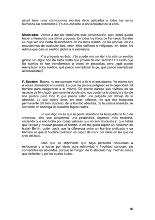 16
usted tiene unas convicciones morales debe aplicarlas a todos los seres
humanos sin distinciones. En eso consiste la universalidad de la ética.
Moderador: Vamos a dar por terminada esta conversación, pero antes quiero
hacer a Fernando una última pregunta. En todos los libros de Fernando Savater
se deja ver una cierta desconfianza en los meta relatos, en las utopías, en los
entusiasmos de cualquier tipo, sean ellos políticos o religiosos, en todos los
relatos que dan un sentido global a la existencia.
Y la pregunta es ésta: ¿Se puede vivir sin dar a la vida un sentido
global, sin algún tipo de meta relato que provea de ese sentido? Es cierto que
los sueños se han transformado a veces en pesadillas, pero ¿qué puede
reemplazar a los sueños, qué puede reemplazar la ge, qué puede reemplazar
al entusiasmo?
F. Savater: Bueno, no me parecen mal ni la fe ni el entusiasmo. Yo mismo soy
a veces demasiado entusiasta. Lo que me parece peligroso es la capacidad del
hombre para exagerarse a sí mismo. De pronto parece que vivimos en un
especie de hinchazón permanente donde sólo nos contenta lo absoluto y donde
nos parece poco todo lo que pueda estar una pulgada por debajo de lo
absoluto. Lo que quiero decir, en otras palabras, es que esa búsqueda
permanente del bien absoluto, de la libertad absoluta, de la justicia absoluta, se
convierte en enemiga de nuestros logros reales.
Lo que digo no es que la gente abandone la búsqueda de fe o de
creencias, sino que adoptemos una pespectiva, digamos, más modesta,
sabiendo que uno lucha por cosas valiosas que no son absolutas y que habrá
que revisar y revocar pasado el tiempo. A mí me gusta repetir un dictamen de
Isaiah Berlín, quién decía que la diferencia entre un hombre civilizado y un
bárbaro es que el hombre civilizado es capaz de morir por ideas en las que no
cree del todo.
Creo que es importante que haya personas dispuestas a
esforzarse y a luchar por ideas cuya relatividad y fragilidad conocen, sin
convertirlas en absolutas, porque al margen de lo absoluto hay muchas cosas
que defender y por las cuales luchar.
 