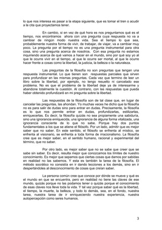 3
lo que nos interesa es pasar a la etapa siguiente, que es tomar el tren o acudir
a la cita que proyectamos tener.
En cambio, si en vez de qué hora es nos preguntamos qué es el
tiempo, nos encontramos ahora con una pregunta cuya respuesta no va a
cambiar de ningún modo nuestra vida. Sea el tiempo lo que sea,
probablemente nuestra forma de vivir, de trabajar, de viajar, va a cambiar muy
poco. La pregunta por el tiempo no es una pregunta instrumental para otra
cosa, sino una pregunta acerca de nosotros. Con esa pregunta no estamos
inquiriendo acerca de qué vamos a hacer en el mundo, sino por qué soy yo al
que le ocurre vivir en el tiempo, al que le ocurre ser mortal, al que le ocurre
hacer frente a cosas como la libertad, la justicia, la belleza o la naturaleza.
Las preguntas de la filosofía no son preguntas que tengan una
respuesta instrumental. Lo que tienen son respuestas parciales que sirven
para profundizar en las mismas preguntas. Cada vez que termino de leer un
libro sobre la libertad, por ejemplo, no tengo resuelto ni cancelado ese
problema. No es que el problema de la libertad deje ya de interesarme y
abandone totalmente la cuestión. Al contrario, con las respuestas que pueda
haber obtenido profundizaré en mi pregunta sobre la libertad.
Las respuestas de la filosofía son de tal clase que, en lugar de
cancelar las preguntas, las ahondan. Yo muchas veces he dicho que la filosofía
no es para salir de dudas sino para entrar en dudas. Precisamente, la filosofía
es lo que nos permite entrar en dudas, profundizarlas, estilizarlas,
enriquecerlas. Es decir, la filosofía quizás no sea propiamente una sabiduría,
sino una ignorancia enriquecida, una ignorancia de alguna forma vitalizada, una
ignorancia consciente de lo que no sabe. Porque hay dos puntos
fundamentales a los que se atiene el filósofo. Por un lado, admitir que es mejor
saber que no saber. En este sentido, el filósofo se enfrenta al místico, se
enfrenta al visionario, se enfrenta a toda forma de irracionalismo. La filosofía
cree que es mejor saber, en el sentido humano, racional y experimental del
término, que no saber.
Por otro lado, es mejor saber que no se sabe que creer que se
sabe sin saber. Es decir, resulta mejor que conozcamos los límites de nuestro
conocimiento. Es mejor que sepamos que ciertas cosas que damos por sabidas
en realidad no las sabemos. Y esta es también la tarea de la filosofía. El
método socrático no consistía en ir dando lecciones a los demás, sino en ir
despertándoles al desconocimiento de cosas que creían saber.
La persona común cree que conoce por dónde se mueve y qué es
el mundo en que se encuentra, pero en realidad no tiene las claves de ese
mundo, quizás porque no las podamos tener o quizás porque el conocimiento
de esas claves nos lleve toda la vida. Y tal vez porque saber qué es la libertad,
el tiempo, la muerte, la belleza, y todo lo demás, sea, en el fondo, nuestra
tarea, nuestra tarea de ir enriqueciendo nuestra experiencia, nuestra
autopercepción como seres humanos.
 