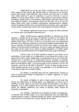 4
Hegel llamó en una de sus obras a “pensar la vida”. Esa es la
tarea: pensar la vida, pensar qué significa estar con vida para un ser humano
que se sabe mortal. Todos sabemos, más o menos, qué es la vida. A un cierto
nivel, todos sabemos lo que es engendrar, lo que es enfermar, lo que es
trabajar, lo que es ganar dinero o morir. Todos tenemos unas ciertas nociones
suficientes, quizás, para un nivel empírico, sobre todas esas cosas. Pero lo que
dice Hegel se refiere a qué podemos pensar de todo eso. Si yo sé que me
pasan cosas como nacer, envejecer, enamorarme, desenamorarme, trabajar,
quizás me pasará también morir, por improbable que parezca, pero ¿qué tengo
yo que pensar de todas esas cosas? Esa es la pregunta que hace la filosofía.
Por ejemplo, sabemos lo que es vivir, porque de hecho estamos
ya viviendo, pero ¿qué significa realmente vivir?
Noten ustedes que la pregunta filosófica se distingue de la del
científico y también de la del poeta. El científico se coloca en el exterior del
objeto que estudia. Si alguien escribe un libro de física, o uno de botánica, lo
escribe desde fuera. Es decir, el libro no se escribe como una experiencia
personal, no se describen cosas tal y como se han sentido personalmente, sino
que, al contrario, el científico se borra a sí mismo como sujeto y cuenta todo
desde una tercera persona impersonal. No hay un sujeto que palpite detrás de
esa visión de las cosas. En la ciencia el sujeto desaparee y el objeto queda
convertido en la primera persona. Es la objetividad la que ocupa el escenario.
Frente a eso, en el polo opuesto el poeta lo que ofrece es su
sentimiento, lo que ofrece es su experiencia, lo que siente de la vida, lo que
experimenta más o menos ciegamente, su padecimiento de la vida. Entonces,
mientras que al científico en su objetividad podemos discutirle, es absurdo
discutir con un poeta. Cuando Lorca dice “Pasa el jinete tocando el tambor del
llamo” es inútil decirle “Oiga, ¿y por qué el jinete va con un tambor y no con una
trompeta, y qué es eso de que va tocando?”. O sea, se trata de algo que en
cierta medida funciona como un chiste, o lo entiendes o no lo entiendes, pero
no se trata de algo que se pueda explicar.
En cambio, el científico tiene que dar explicaciones, aunque se
trata de explicaciones desde la objetividad y no desde –digamos- su visión
personal del asunto.
En cuanto al filósofo, él está a medio camino entre esas dos
formas de pensamiento. El filósofo aspira a la objetividad, lo mismo que el
científico, es decir, aspira a una visión que pueda intercambiarse, a una visión
dialogada, a una visión respecto de la cual otro pueda hacer preguntas. De
hecho, los diálogos platónicos, que inician la filosofía, están hechos de
preguntas y respuestas.
Sin embargo, tratándose de la filosofía el sujeto no desaparece.
La filosofía tiene nombre propio, no es mera objetividad, sino una objetividad
narrada desde un sujeto. La filosofía también da cuenta del papel que tiene el
sujeto dentro de una visión más o menos objetiva de las cosas.
 