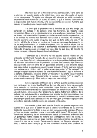 5
De modo que en la filosofía hay esa combinación. Tiene parte de
la ciencia, en cuanto aspira a la objetividad, pero, por otra parte, el sujeto
nunca desaparece. El sujeto está siempre allí, siempre se está contando la
experiencia en el mundo de un sujeto. Es decir, lo que el filósofo cuenta no es
la experiencia del mundo misma, sino la experiencia de un ser humano que
está en el mundo de una manera determinada.
Yo creo que el problema de la filosofía es que ella exige una
condición de diálogo y de palabra entre los humanos. La filosofía exige
complicidad. No es una revelación ni menos una revelación misteriosa. No es el
sabio sen o el maestro hindú que de pronto lanza una frase incomprensible que
a los demás no queda más remedio que acatar o rechazar. Al contrario, al
filósofo siempre se le puede preguntar por qué ha dicho esto o lo otro. Y, de
hecho, el filósofo, si tiene un mínimo de honradez, reconoce la obligación no
de ser enigmático como un profeta o un poeta, sino de explicar el por qué de
sus planteamientos y de soportar el bombardeo inquisitorial de quien le está
haciendo preguntas para averiguar por qué dice lo que dice. El filósofo no
puede cerrarse y bloquear la posibilidad del diálogo.
Tratándose de la filosofía, no vale aquella actitud, referida en una
anécdota por Bertrand Russell, de un maestro hindú, que preludiaba la New
Age, y que fue a Oxford y dio una conferencia ante un público ávido de revelar
los secretos del universo que él pretendía conocer. Ese maestro dijo “El mundo
está apoyado sobre el lomo de un gigantesco elefante y este elefante apoya
sus patas sobre la concha de una inmensa tortuga”. Ante lo cual una señora
que estaba en el público pidió la palabra para preguntar “¿Y la tortuga?” “La
tortuga se apoya sobre la espalda de una monstruosa araña”, dijo el maestro. Y
la señora, implacable, preguntó ahora “¿Y la araña?” “La araña se apoya sobre
una monstruosa roca”. Naturalmente, la señora insistió: “¿Y la roca?”. Y
entonces el maestro dijo “Mire señora, hay rocas hasta abajo”.
En ese episodio el filósofo es la señora, puesto que las preguntas
que hacía eran las preguntas filosóficas. Lo que ella quería decir es que nadie
tiene derecho a contarnos una revelación cuyas fuentes no explica. Si el
conferenciante hubiera sido un poeta interesado en narrar en una poesía como
veía el mundo, entonces no hay problema. Él podría hablar del elefante, de la
tortuga y de todo lo demás, y tendríamos que aceptar las licencias poéticas que
utiliza. Pero si el que habla dice que está haciendo filosofía, entonces tiene que
explicar por qué la araña estaba allí y no en otro lugar, y dónde se apoyaba ella
y dónde se apoyaba todo lo que no se apoyaba en la araña.
Lo anterior quiere decir que la filosofía no puede negarse a dar
cuenta de lo que dice, a pesar de que lo vasto y asombroso de su proyecto
desborda evidentemente todo lo que un ser humano puede alcanzar. Porque,
¿cómo un simple mamífero puede comprender el Universo? El proyecto de la
filosofía es excesivo y de ahí entonces que, desde un comienzo, el filósofo sea
un personaje risible. Desde la historia que protagonizó Tales de Mileto, el
primer filósofo, que cayó a un pozo mientras caminaba mirando las estrellas y
provocó la risa de su criada. Desde ese incidente, los filósofos siempre han
sido, o hemos sido –aunque yo no me considero filósofo, sino profesor de
 