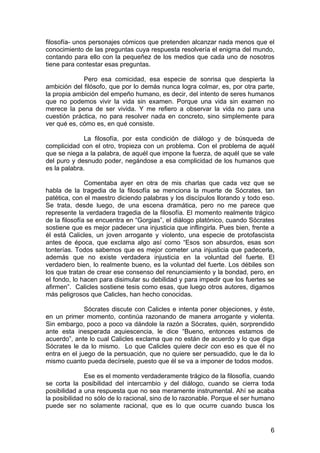 6
filosofía- unos personajes cómicos que pretenden alcanzar nada menos que el
conocimiento de las preguntas cuya respuesta resolvería el enigma del mundo,
contando para ello con la pequeñez de los medios que cada uno de nosotros
tiene para contestar esas preguntas.
Pero esa comicidad, esa especie de sonrisa que despierta la
ambición del filósofo, que por lo demás nunca logra colmar, es, por otra parte,
la propia ambición del empeño humano, es decir, del intento de seres humanos
que no podemos vivir la vida sin examen. Porque una vida sin examen no
merece la pena de ser vivida. Y me refiero a observar la vida no para una
cuestión práctica, no para resolver nada en concreto, sino simplemente para
ver qué es, cómo es, en qué consiste.
La filosofía, por esta condición de diálogo y de búsqueda de
complicidad con el otro, tropieza con un problema. Con el problema de aquél
que se niega a la palabra, de aquél que impone la fuerza, de aquél que se vale
del puro y desnudo poder, negándose a esa complicidad de los humanos que
es la palabra.
Comentaba ayer en otra de mis charlas que cada vez que se
habla de la tragedia de la filosofía se menciona la muerte de Sócrates, tan
patética, con el maestro diciendo palabras y los discípulos llorando y todo eso.
Se trata, desde luego, de una escena dramática, pero no me parece que
represente la verdadera tragedia de la filosofía. El momento realmente trágico
de la filosofía se encuentra en “Gorgias”, el diálogo platónico, cuando Sócrates
sostiene que es mejor padecer una injusticia que inflingirla. Pues bien, frente a
él está Calicles, un joven arrogante y violento, una especie de protofascista
antes de época, que exclama algo así como “Esos son absurdos, esas son
tonterías. Todos sabemos que es mejor cometer una injusticia que padecerla,
además que no existe verdadera injusticia en la voluntad del fuerte. El
verdadero bien, lo realmente bueno, es la voluntad del fuerte. Los débiles son
los que tratan de crear ese consenso del renunciamiento y la bondad, pero, en
el fondo, lo hacen para disimular su debilidad y para impedir que los fuertes se
afirmen”. Calicles sostiene tesis como esas, que luego otros autores, digamos
más peligrosos que Calicles, han hecho conocidas.
Sócrates discute con Calicles e intenta poner objeciones, y éste,
en un primer momento, continúa razonando de manera arrogante y violenta.
Sin embargo, poco a poco va dándole la razón a Sócrates, quién, sorprendido
ante esta inesperada aquiescencia, le dice “Bueno, entonces estamos de
acuerdo”, ante lo cual Calicles exclama que no están de acuerdo y lo que diga
Sócrates le da lo mismo. Lo que Calicles quiere decir con eso es que él no
entra en el juego de la persuación, que no quiere ser persuadido, que le da lo
mismo cuanto pueda decírsele, puesto que él se va a imponer de todos modos.
Ese es el momento verdaderamente trágico de la filosofía, cuando
se corta la posibilidad del intercambio y del diálogo, cuando se cierra toda
posibilidad a una respuesta que no sea meramente instrumental. Ahí se acaba
la posibilidad no sólo de lo racional, sino de lo razonable. Porque el ser humano
puede ser no solamente racional, que es lo que ocurre cuando busca los
 