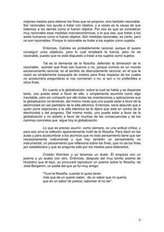 7
mejores medios para obtener los fines que se propone, sino también razonable.
Ser racionales nos ayuda a tratar con objetos, y a veces es la causa de que
tratemos a los demás como si fueran objetos. Por eso es que se consideran
muy racionales esas medidas macroeconómicas, o lo que sea, que tratan a los
seres humanos como si fueran objetos. Son medidas racionales, es cierto, pero
no son razonables. Porque lo razonable es tratar a los sujetos como sujetos.
Entonces, Calicles es probablemente racional, porque él quiere
conseguir unos objetivos, para lo cual empleará la fuerza, pero no es
razonable, puesto que no está dispuesto a tratar a los sujetos como sujetos.
Tal es la demanda de la filosofía: defender la dimensión de lo
razonable, acordar qué fines son buenos o no, porque vivimos en un mundo
excesivamente racional, en el sentido de desnudamente racional, en el que la
razón es simplemente búsqueda de medios para fines respecto de los cuales
no acostumbra preguntarse si nos convienen o no, si son o no preferibles a
otros fines.
En cuanto a la globalización, sobre la cual se habla y se disparata
tanto, uno puede estar a favor de ella, o simplemente asumirla como algo
inevitable, pero sin compartir por ello todas las orientaciones y aplicaciones que
la globalización va teniendo, del mismo modo que uno puede estar a favor de la
electricidad sin ser partidario de la silla eléctrica. Entonces, sería absurdo que a
quién pone objeciones a la silla eléctrica se le dijera que está en contra de la
electricidad y del progreso. Del mismo modo, uno puede estar a favor de la
globalización y no estarlo a favor de muchas de las consecuencias y de los
caminos concretos que sigue hoy la globalización.
Lo que es preciso asumir, como siempre, es una actitud crítica, y
para eso sirve la reflexión aparentemente inútil de la filosofía. Para decir en las
aulas y para acostumbrar a los alumnos que no todo pensamiento tiene que ser
necesariamente instrumental y que hay también un pensamiento no
instrumental, un pensamiento que reflexiona sobre los fines, que no da los fines
por establecidos y que se pregunta sólo por los medios para obtenerlos.
Cristián Warnken y yo tenemos un duelo. Él empieza con un
poema y yo acabo con otro. Entonces, después del muy bonito poema de
Huidobro que él leyó, yo procuraré reproducir un poema sobre la filosofía, de
José Bergamin, un poeta del que yo fui muy amigo:
“Tuvo la filosofía, cuando lo quiso tener,
más que de un querer saber, de un saber que no quería,
que es un sabor de poesía, saborear el no ser”.
 