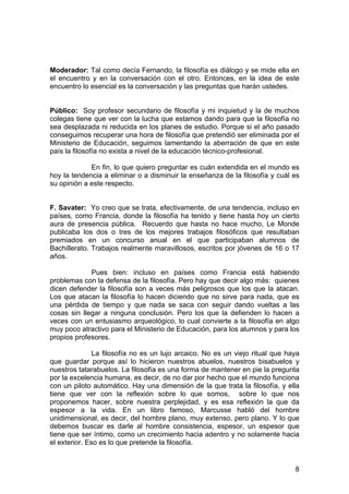 8
Moderador: Tal como decía Fernando, la filosofía es diálogo y se mide ella en
el encuentro y en la conversación con el otro. Entonces, en la idea de este
encuentro lo esencial es la conversación y las preguntas que harán ustedes.
Público: Soy profesor secundario de filosofía y mi inquietud y la de muchos
colegas tiene que ver con la lucha que estamos dando para que la filosofía no
sea desplazada ni reducida en los planes de estudio. Porque si el año pasado
conseguimos recuperar una hora de filosofía que pretendió ser eliminada por el
Ministerio de Educación, seguimos lamentando la aberración de que en este
país la filosofía no exista a nivel de la educación técnico-profesional.
En fin, lo que quiero preguntar es cuán extendida en el mundo es
hoy la tendencia a eliminar o a disminuir la enseñanza de la filosofía y cuál es
su opinión a este respecto.
F. Savater: Yo creo que se trata, efectivamente, de una tendencia, incluso en
países, como Francia, donde la filosofía ha tenido y tiene hasta hoy un cierto
aura de presencia pública. Recuerdo que hasta no hace mucho, Le Monde
publicaba los dos o tres de los mejores trabajos filosóficos que resultaban
premiados en un concurso anual en el que participaban alumnos de
Bachillerato. Trabajos realmente maravillosos, escritos por jóvenes de 16 o 17
años.
Pues bien: incluso en países como Francia está habiendo
problemas con la defensa de la filosofía. Pero hay que decir algo más: quienes
dicen defender la filosofía son a veces más peligrosos que los que la atacan.
Los que atacan la filosofía lo hacen diciendo que no sirve para nada, que es
una pérdida de tiempo y que nada se saca con seguir dando vueltas a las
cosas sin llegar a ninguna conclusión. Pero los que la defienden lo hacen a
veces con un entusiasmo arqueológico, lo cual convierte a la filosofía en algo
muy poco atractivo para el Ministerio de Educación, para los alumnos y para los
propios profesores.
La filosofía no es un lujo arcaico. No es un viejo ritual que haya
que guardar porque así lo hicieron nuestros abuelos, nuestros bisabuelos y
nuestros tatarabuelos. La filosofía es una forma de mantener en pie la pregunta
por la excelencia humana, es decir, de no dar por hecho que el mundo funciona
con un piloto automático. Hay una dimensión de la que trata la filosofía, y ella
tiene que ver con la reflexión sobre lo que somos, sobre lo que nos
proponemos hacer, sobre nuestra perplejidad, y es esa reflexión la que da
espesor a la vida. En un libro famoso, Marcusse habló del hombre
unidimensional, es decir, del hombre plano, muy extenso, pero plano. Y lo que
debemos buscar es darle al hombre consistencia, espesor, un espesor que
tiene que ser íntimo, como un crecimiento hacia adentro y no solamente hacia
el exterior. Eso es lo que pretende la filosofía.
 