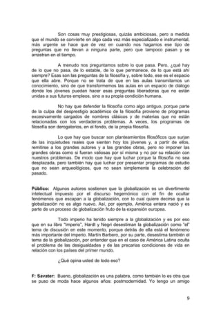 9
Son cosas muy prestigiosas, quizás ambiciosas, pero a medida
que el mundo se convierte en algo cada vez más especializado e instrumental,
más urgente se hace que de vez en cuando nos hagamos ese tipo de
preguntas que no llevan a ninguna parte, pero que tampoco pasan y se
arrastran en el tiempo.
A menudo nos preguntamos sobre lo que pasa. Pero, ¿qué hay
de lo que no pasa, de lo estable, de lo que permanece, de lo que está ahí
siempre? Esas son las preguntas de la filosofía y, sobre todo, ese es el espacio
que ella abre. Porque no se trata de que en las aulas transmitamos un
conocimiento, sino de que transformemos las aulas en un espacio de diálogo
donde los jóvenes puedan hacer esas preguntas liberadoras que no están
unidas a sus futuros empleos, sino a su propia condición humana.
No hay que defender la filosofía como algo antiguo, porque parte
de la culpa del desprestigio académico de la filosofía proviene de programas
excesivamente cargados de nombres clásicos y de materias que no están
relacionadas con los verdaderos problemas. A veces, los programas de
filosofía son derogatorios, en el fondo, de la propia filosofía.
Lo que hay que buscar son planteamientos filosóficos que surjan
de las inquietudes reales que sienten hoy los jóvenes y, a partir de ellos,
remitirse a los grandes autores y a las grandes obras, pero no imponer las
grandes obras como si fueran valiosas por sí misma y no por su relación con
nuestros problemas. De modo que hay que luchar porque la filosofía no sea
desplazada, pero también hay que luchar por presentar programas de estudio
que no sean arqueológicos, que no sean simplemente la celebración del
pasado.
Público: Algunos autores sostienen que la globalización es un divertimento
intelectual impuesto por el discurso hegemónico con el fin de ocultar
fenómenos que escapan a la globalización, con lo cual quiere decirse que la
globalización no es algo nuevo. Así, por ejemplo, América entera nació y es
parte de un proceso de globalización fruto de la expansión europea.
Todo imperio ha tenido siempre a la globalización y es por eso
que en su libro “Imperio”, Hardt y Negri desestiman la globalización como “el”
tema de discusión en este momento, porque detrás de ella está el fenómeno
más importante del imperio. Martín Barbero, por su parte, desestima también el
tema de la globalización, por entender que en el caso de América Latina oculta
el problema de las desigualdades y de las precarias condiciones de vida en
relación con los países del primer mundo.
¿Qué opina usted de todo eso?
F: Savater: Bueno, globalización es una palabra, como también lo es otra que
se puso de moda hace algunos años: postmodernidad. Yo tengo un amigo
 