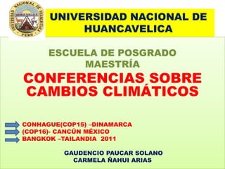 UNIVERSIDAD NACIONAL DE HUANCAVELICA ESCUELA DE POSGRADO MAESTRÍA CONFERENCIAS SOBRE CAMBIOS CLIMÁTICOS           CONHAGUE(COP15) –DINAMARCA           (COP16)- CANCÚN MÉXICO           BANGKOK –TAILANDIA  2011 GAUDENCIO PAUCAR SOLANO CARMELA ÑAHUI ARIAS 