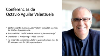 Conferencias de
Octavio Aguilar Valenzuela
• Conferenciante, facilitador, storyteller y consultor, con más
de 35 años de experiencia.
• Autor del libro “Políticamente incorrecto, notas de viaje”.
• Creador de la metodología “hazlo sencillo”.
• Ha impartido conferencias, talleres y consultoría en más de
20 países en más de 100 organizaciones.
 