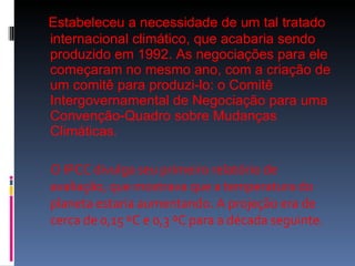 Estabeleceu a necessidade de um tal tratado internacional climático, que acabaria sendo produzido em 1992. As negociações para ele começaram no mesmo ano, com a criação de um comitê para produzi-lo: o Comitê Intergovernamental de Negociação para uma Convenção-Quadro sobre Mudanças Climáticas. O IPCC divulga seu primeiro relatório de avaliação, que mostrava que a temperatura do planeta estaria aumentando. A projeção era de cerca de 0,15 ºC e 0,3 ºC para a década seguinte. 