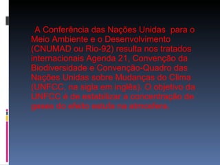 A Conferência das Nações Unidas  para o Meio Ambiente e o Desenvolvimento (CNUMAD ou Rio-92) resulta nos tratados internacionais Agenda 21, Convenção da Biodiversidade e Convenção-Quadro das Nações Unidas sobre Mudanças do Clima (UNFCC, na sigla em inglês). O objetivo da UNFCC é de estabilizar a concentração de gases do efeito estufa na atmosfera. 
