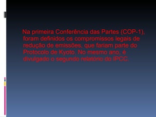 Na primeira Conferência das Partes (COP-1), foram definidos os compromissos legais de redução de emissões, que fariam parte do Protocolo de Kyoto. No mesmo ano, é divulgado o segundo relatório do IPCC. 