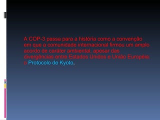A COP-3 passa para a história como a convenção em que a comunidade internacional firmou um amplo acordo de caráter ambiental, apesar das divergências entre Estados Unidos e União Européia: o   Protocolo de Kyoto .  