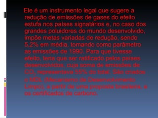 Ele é um instrumento legal que sugere a redução de emissões de gases do efeito estufa nos países signatários e, no caso dos grandes poluidores do mundo desenvolvido, impõe metas variadas de redução, sendo 5,2% em média, tomando como parâmetro as emissões de 1990. Para que tivesse efeito, teria que ser ratificado pelos países desenvolvidos, cuja soma de emissões de CO 2  representava 55% do total. São criados o MDL (Mecanismo de Desenvolvimento Limpo), a partir de uma proposta brasileira, e os certificados de carbono.  