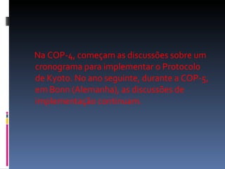 Na COP-4, começam as discussões sobre um cronograma para implementar o Protocolo de Kyoto. No ano seguinte, durante a COP-5, em Bonn (Alemanha), as discussões de implementação continuam.  