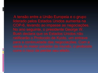 A tensão entre a União Europeia e o grupo liderado pelos Estados Unidos aumenta na COP-6, levando ao impasse as negociações. No ano seguinte, o presidente George W. Bush declara que os Estados Unidos não ratificarão o Protocolo de Kyoto, um entrave para a continuidade das negociações. Com a saída do maior poluidor do mundo, o protocolo corre o risco de perder seu efeito.  