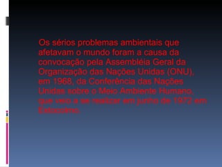 Os sérios problemas ambientais que afetavam o mundo foram a causa da convocação pela Assembléia Geral da Organização das Nações Unidas (ONU), em 1968, da Conferência das Nações Unidas sobre o Meio Ambiente Humano, que veio a se realizar em junho de 1972 em Estocolmo. 