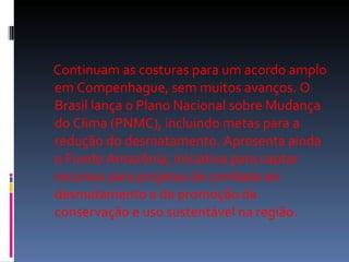 Continuam as costuras para um acordo amplo em Compenhague, sem muitos avanços. O Brasil lança o Plano Nacional sobre Mudança do Clima (PNMC), incluindo metas para a redução do desmatamento. Apresenta ainda o Fundo Amazônia, iniciativa para captar recursos para projetos de combate ao desmatamento e de promoção da conservação e uso sustentável na região.  