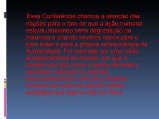Essa Conferência chamou a atenção das nações para o fato de que a ação humana estava causando séria degradação da natureza e criando severos riscos para o bem estar e para a própria sobrevivência da humanidade. Foi marcada por uma visão antropocêntrica de mundo, em que o homem era tido como o centro de toda a atividade realizada no planeta, desconsiderando o fato de a espécie humana ser parte da grande cadeia ecológica que rege a vida na Terra. 