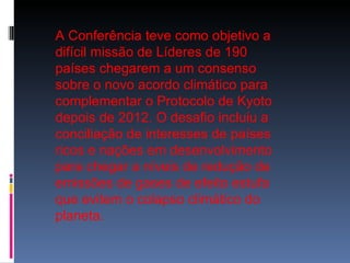 A Conferência teve como objetivo a difícil missão de Líderes de 190 países chegarem a um consenso sobre o novo acordo climático para complementar o Protocolo de Kyoto depois de 2012. O desafio incluiu a conciliação de interesses de países ricos e nações em desenvolvimento para chegar a níveis de redução de emissões de gases de efeito estufa que evitem o colapso climático do planeta.  