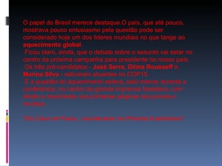 O papel do Brasil merece destaque.O país, que até pouco, mostrava pouco entusiasmo pela questão pode ser considerado hoje um dos lideres mundiais no que tange ao  aquecimento global . Ficou claro, ainda, que o debate sobre o assunto vai estar no centro da próxima campanha para presidente no nosso país. Os três pré-candidatos -  José Serra ,  Dilma Rousseff  e  Marina Silva  - estiveram atuantes no COP15. E a questão do aquecimento esteve, pelo menos durante a conferência, no centro da grande imprensa brasileira, com  direito a manchetes nas primeiras páginas dos jornais e revistas. “ Diz Caco de Paula , coordenador do Planeta Sustentável.” 