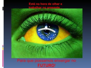 Para que possamos enxergar no  FUTURO ! Está na hora de olhar e trabalhar no presente... 