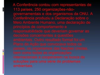 A Conferência contou com representantes de 113 países, 250 organizações-não-governamentais e dos organismos da ONU. A Conferência produziu a Declaração sobre o Meio Ambiente Humano, uma declaração de princípios de comportamento e responsabilidade que deveriam governar as decisões concernentes a questões ambientais. Outro resultado formal foi um Plano de Ação que convocava todos os países, os organismos das Nações Unidas, bem como todas as organizações internacionais a cooperarem na busca de soluções para uma série de problemas ambientais. 