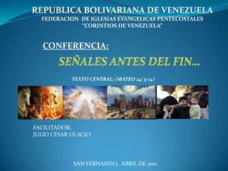 REPUBLICA BOLIVARIANA DE VENEZUELA FEDERACION  DE IGLESIAS EVANGELICAS PENTECOSTALES  “CORINTIOS DE VENEZUELA” CONFERENCIA: SEÑALES ANTES DEL FIN… TEXTO CENTRAL: (MATEO 24: 5-14) FACILITADOR: JULIO CESAR ULACIO SAN FERNANDO,  ABRIL DE 2011 