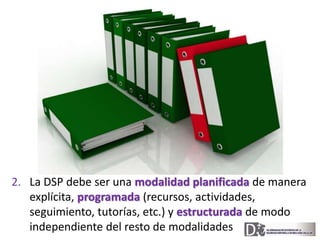 2. La DSP debe ser una modalidad planificada de manera 
explícita, programada (recursos, actividades, 
seguimiento, tutorí...