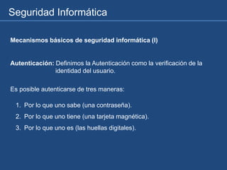 Seguridad Informática
Mecanismos básicos de seguridad informática (I)
Autenticación: Definimos la Autenticación como la verificación de la
identidad del usuario.
1. Por lo que uno sabe (una contraseña).
2. Por lo que uno tiene (una tarjeta magnética).
3. Por lo que uno es (las huellas digitales).
Es posible autenticarse de tres maneras:
 